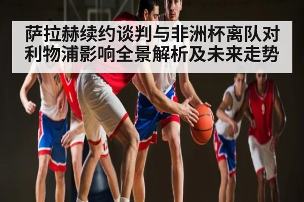 萨拉赫续约谈判与非洲杯离队对利物浦影响全景解析及未来走势